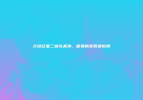 介绍红星二锅头真伪，避免购买假货陷阱