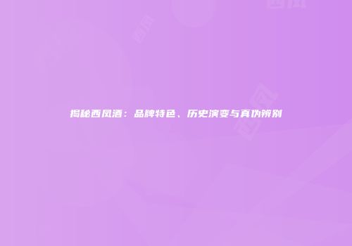 揭秘西凤酒：品牌特色、历史演变与真伪辨别