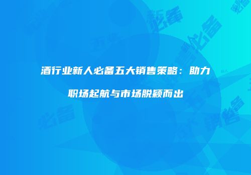 酒行业新人必备五大销售策略：助力职场起航与市场脱颖而出