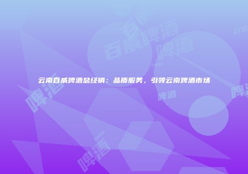 云南百威啤酒总经销：品质服务，引领云南啤酒市场