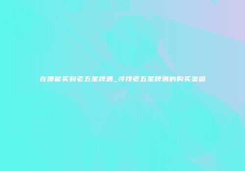 在哪能买到老五星啤酒_寻找老五星啤酒的购买渠道