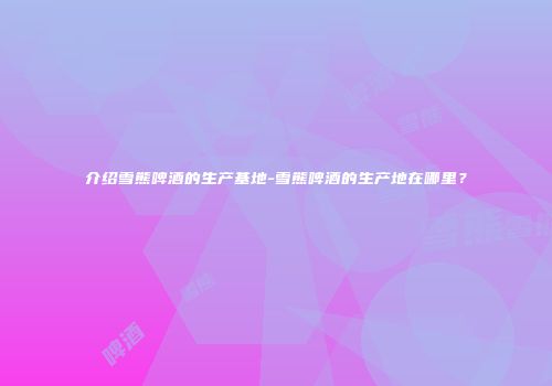 介绍雪熊啤酒的生产基地-雪熊啤酒的生产地在哪里？