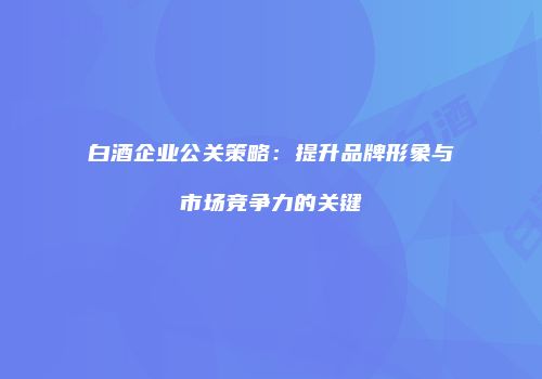 白酒企业公关策略：提升品牌形象与市场竞争力的关键