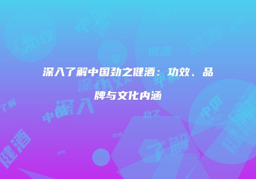 深入了解中国劲之健酒：功效、品牌与文化内涵