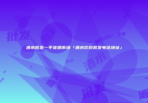 酒水批发一手货源市场「酒水饮料批发电话地址」