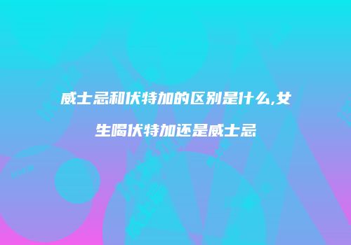 威士忌和伏特加的区别是什么,女生喝伏特加还是威士忌