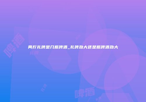 两斤扎啤是几瓶啤酒_扎啤劲大还是瓶啤酒劲大