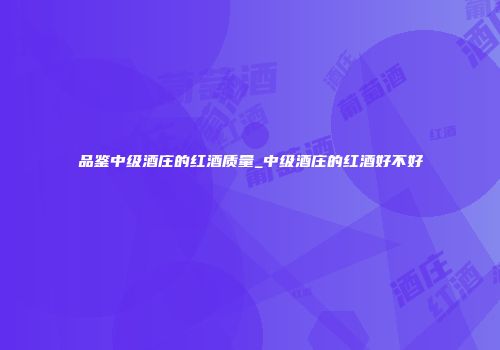 品鉴中级酒庄的红酒质量_中级酒庄的红酒好不好