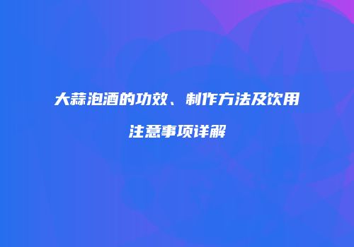 大蒜泡酒的功效、制作方法及饮用注意事项详解