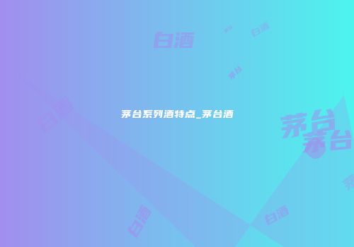 茅台系列酒特点_茅台酒