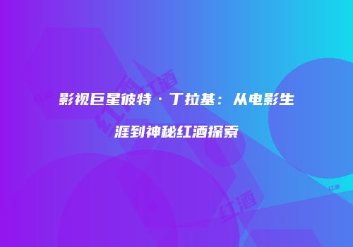 影视巨星彼特·丁拉基：从电影生涯到神秘红酒探索