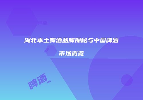 湖北本土啤酒品牌探秘与中国啤酒市场概览