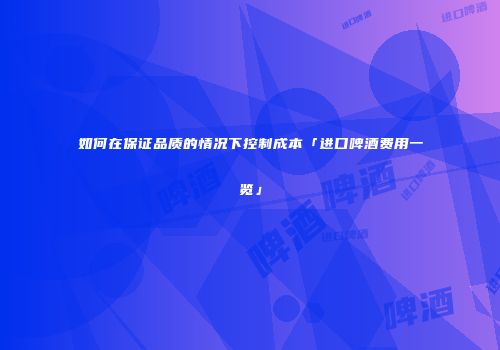 如何在保证品质的情况下控制成本「进口啤酒费用一览」