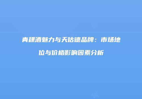 青稞酒魅力与天估德品牌：市场地位与价格影响因素分析