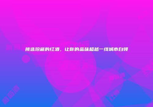 挑选珍藏的红酒，让你的品味超越一线城市白领