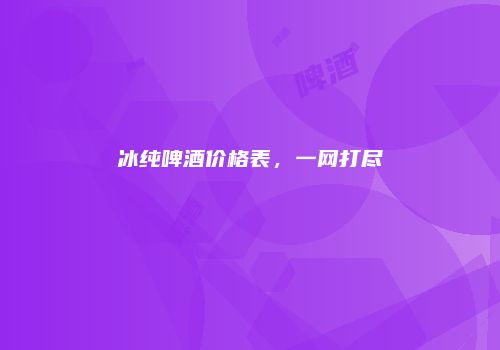 冰纯啤酒价格表，一网打尽