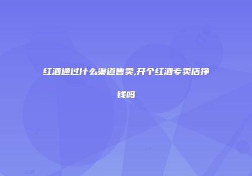 红酒通过什么渠道售卖,开个红酒专卖店挣钱吗