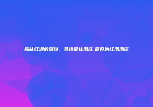 品味红酒的精髓，寻找最佳酒庄,最好的红酒酒庄