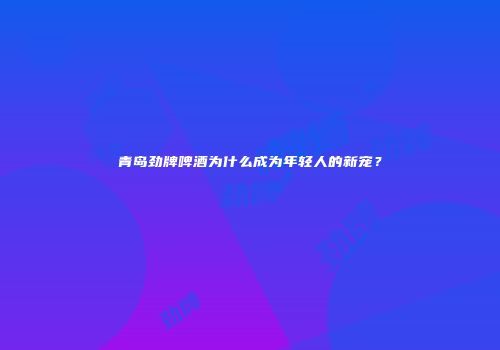 青岛劲牌啤酒为什么成为年轻人的新宠？