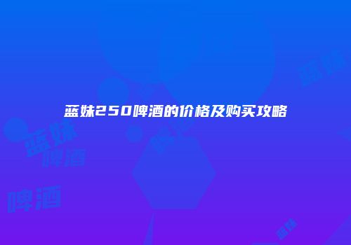 蓝妹250啤酒的价格及购买攻略
