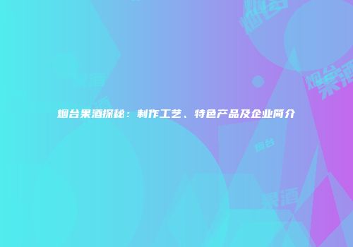 烟台果酒探秘：制作工艺、特色产品及企业简介