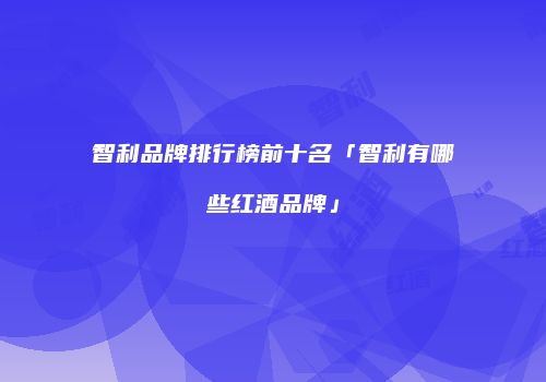 智利品牌排行榜前十名「智利有哪些红酒品牌」