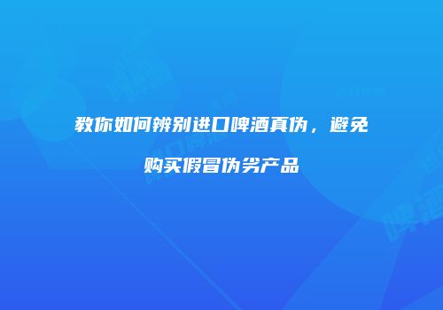 教你如何辨别进口啤酒真伪，避免购买假冒伪劣产品