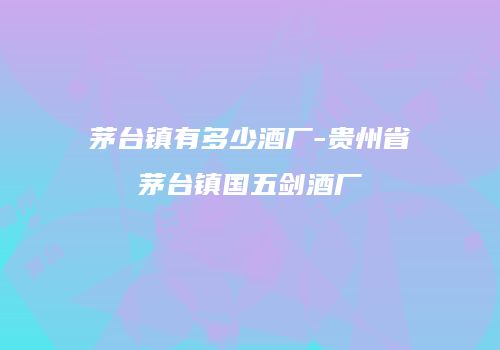 茅台镇有多少酒厂-贵州省茅台镇国五剑酒厂