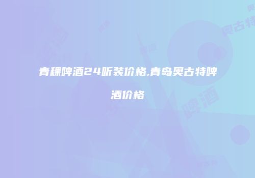 青稞啤酒24听装价格,青岛奥古特啤酒价格