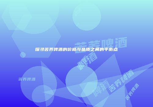 探寻苦荞啤酒的价格与品质之间的平衡点