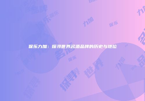 保乐力加：探寻世界名酒品牌的历史与地位