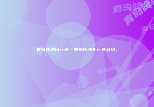 青岛啤酒日产量「青岛啤酒年产值多少」