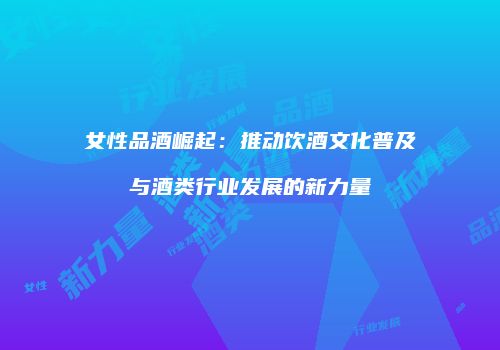 女性品酒崛起：推动饮酒文化普及与酒类行业发展的新力量