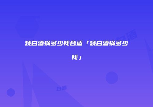 烧白酒锅多少钱合适「烧白酒锅多少钱」
