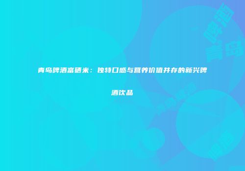 青岛啤酒富硒米：独特口感与营养价值并存的新兴啤酒饮品