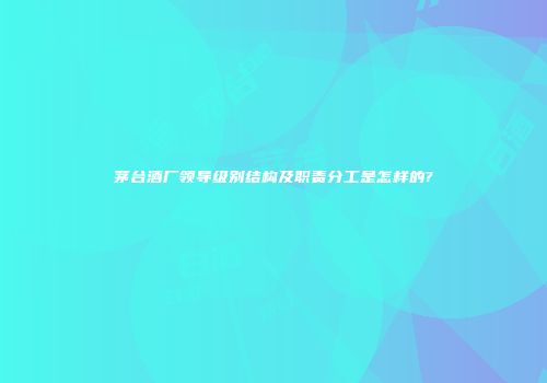 茅台酒厂领导级别结构及职责分工是怎样的?