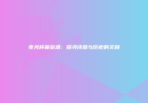 夜光杯葡萄酒：探寻诗意与历史的交融