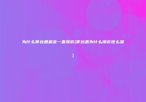 为什么茅台酒最近一直涨价(茅台酒为什么涨价这么多)