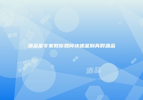 酒品鉴专家教你如何快速鉴别真假酒品