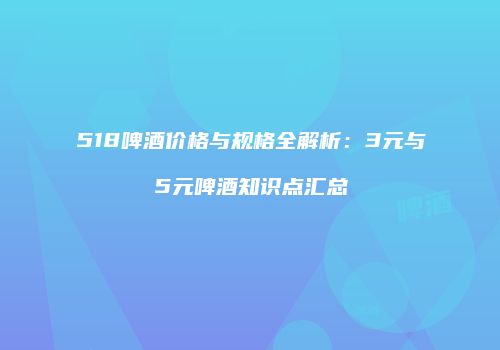 518啤酒价格与规格全解析：3元与5元啤酒知识点汇总