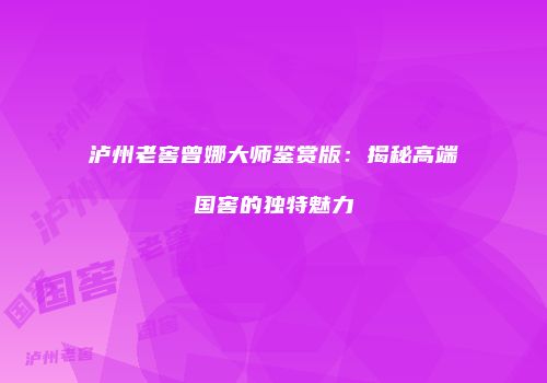 泸州老窖曾娜大师鉴赏版：揭秘高端国窖的独特魅力