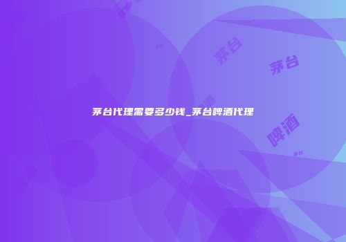 茅台代理需要多少钱_茅台啤酒代理