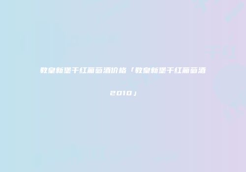 教皇新堡干红葡萄酒价格「教皇新堡干红葡萄酒2010」