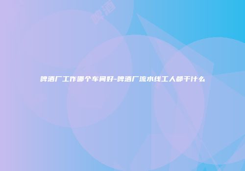 啤酒厂工作哪个车间好-啤酒厂流水线工人都干什么