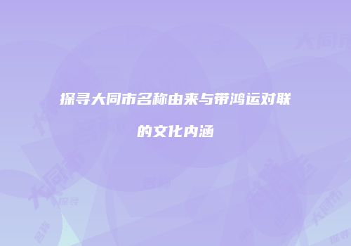 探寻大同市名称由来与带鸿运对联的文化内涵