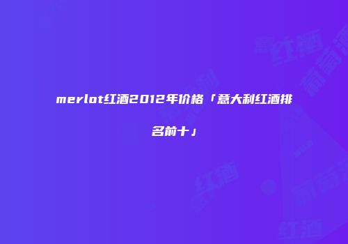 merlot红酒2012年价格「意大利红酒排名前十」