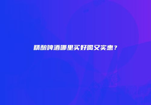精酿啤酒哪里买好喝又实惠？