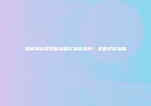 如何挑选理想的法国红酒供应商：全面评估指南