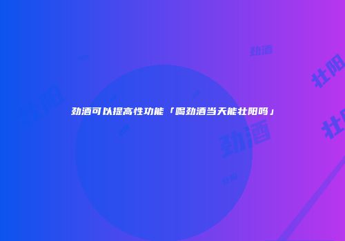 劲酒可以提高性功能「喝劲酒当天能壮阳吗」