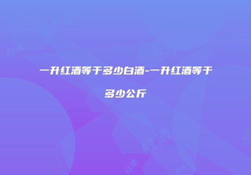 一升红酒等于多少白酒-一升红酒等于多少公斤